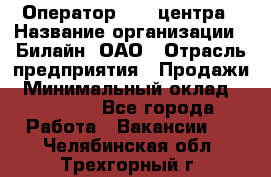 Оператор Call-центра › Название организации ­ Билайн, ОАО › Отрасль предприятия ­ Продажи › Минимальный оклад ­ 15 000 - Все города Работа » Вакансии   . Челябинская обл.,Трехгорный г.